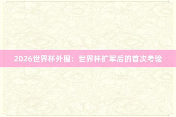 2026世界杯外围：世界杯扩军后的首次考验